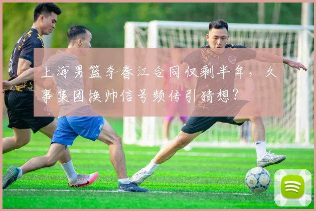 上海男篮李春江合同仅剩半年，久事集团换帅信号频传引猜想？